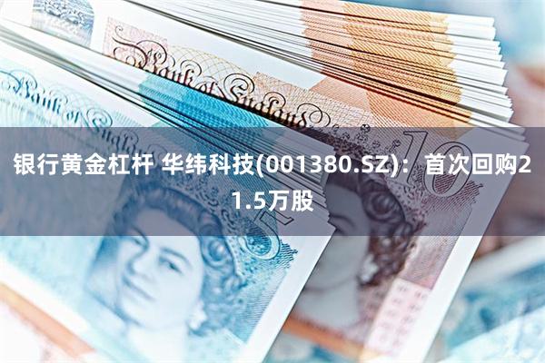 银行黄金杠杆 华纬科技(001380.SZ)：首次回购21.5万股