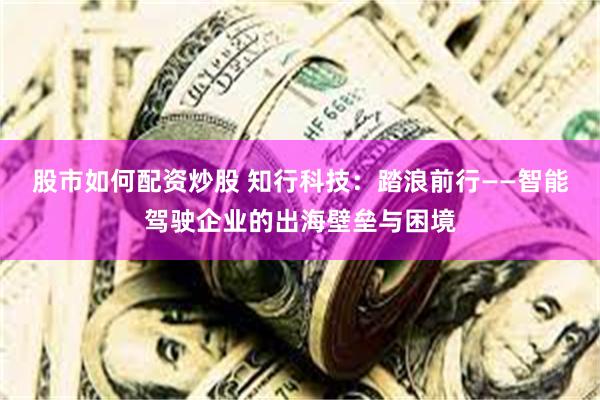 股市如何配资炒股 知行科技：踏浪前行——智能驾驶企业的出海壁垒与困境