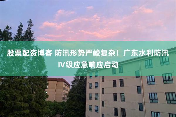股票配资博客 防汛形势严峻复杂！广东水利防汛Ⅳ级应急响应启动
