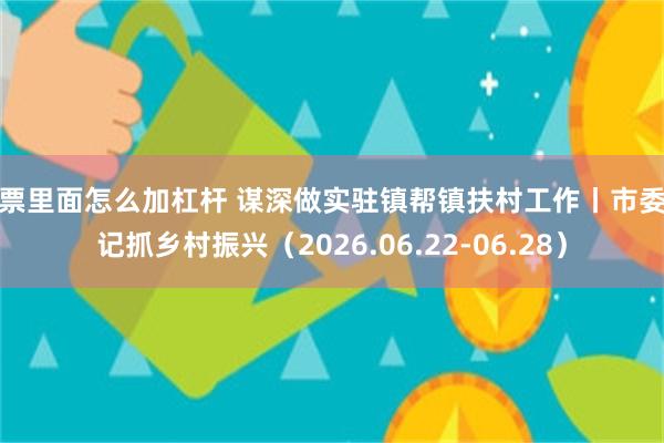 股票里面怎么加杠杆 谋深做实驻镇帮镇扶村工作丨市委书记抓乡村振兴(2026.06.22-06.28)