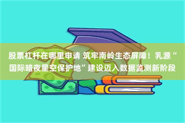 股票杠杆在哪里申请 筑牢南岭生态屏障!乳源“国际暗夜星空保护地”建设迈入数据监测新阶段
