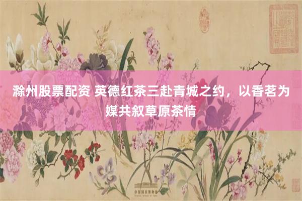 滁州股票配资 英德红茶三赴青城之约,以香茗为媒共叙草原茶情