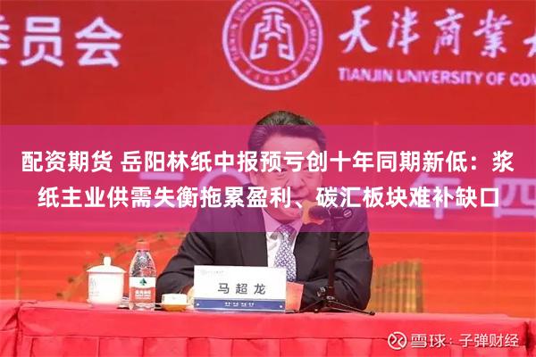 配资期货 岳阳林纸中报预亏创十年同期新低:浆纸主业供需失衡拖累盈利、碳汇板块难补缺口