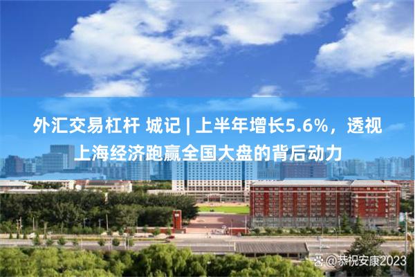 外汇交易杠杆 城记 | 上半年增长5.6%,透视上海经济跑赢全国大盘的背后动力