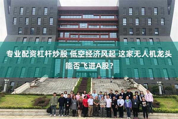 专业配资杠杆炒股 低空经济风起 这家无人机龙头能否飞进A股?