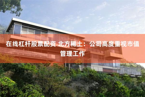 在线杠杆股票配资 北方稀土:公司高度重视市值管理工作