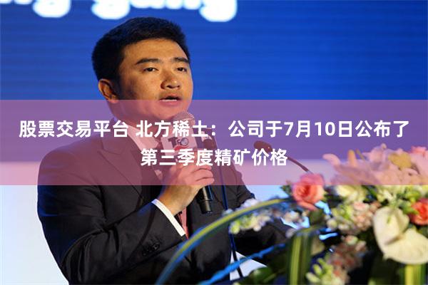 股票交易平台 北方稀土：公司于7月10日公布了第三季度精矿价格