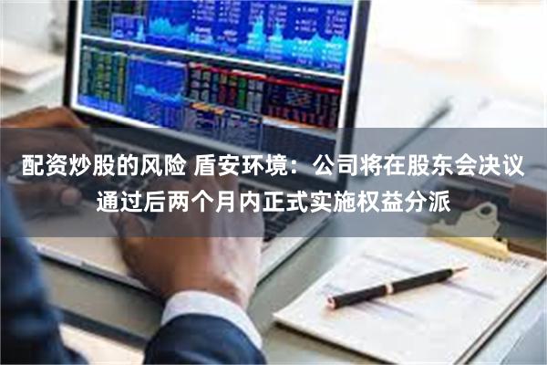 配资炒股的风险 盾安环境:公司将在股东会决议通过后两个月内正式实施权益分派
