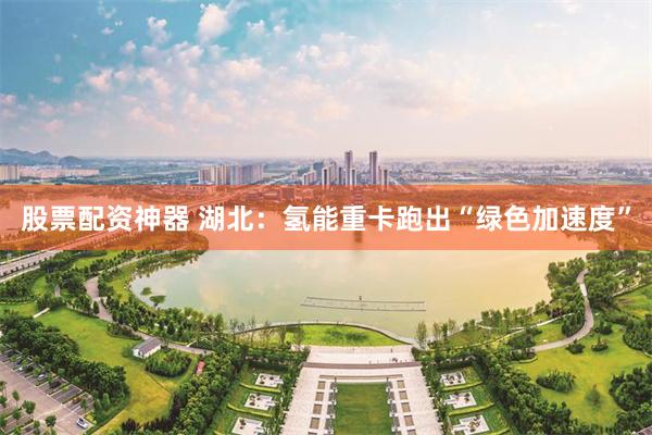 股票配资神器 湖北：氢能重卡跑出“绿色加速度”