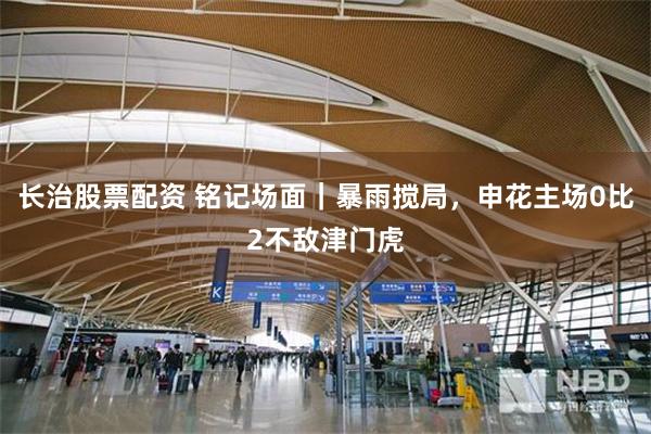 长治股票配资 铭记场面｜暴雨搅局，申花主场0比2不敌津门虎
