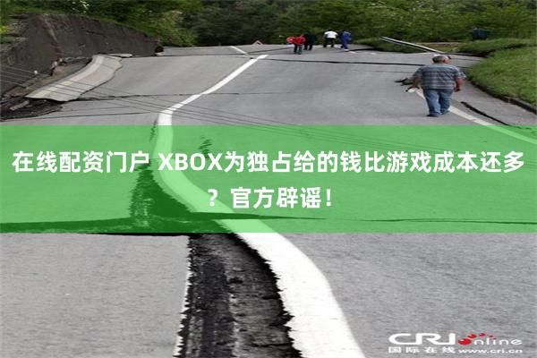 在线配资门户 XBOX为独占给的钱比游戏成本还多？官方辟谣！
