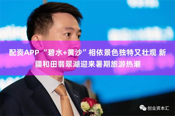 配资APP “碧水+黄沙”相依景色独特又壮观 新疆和田翡翠湖迎来暑期旅游热潮