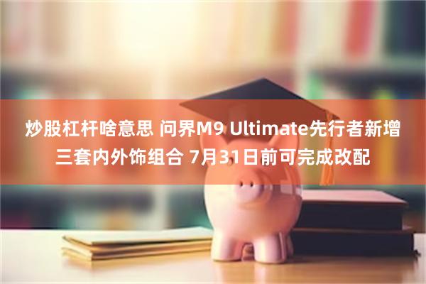 炒股杠杆啥意思 问界M9 Ultimate先行者新增三套内外饰组合 7月31日前可完成改配