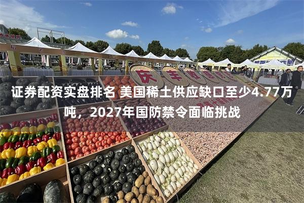 证券配资实盘排名 美国稀土供应缺口至少4.77万吨,2027年国防禁令面临挑战