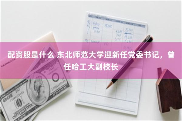 配资股是什么 东北师范大学迎新任党委书记,曾任哈工大副校长