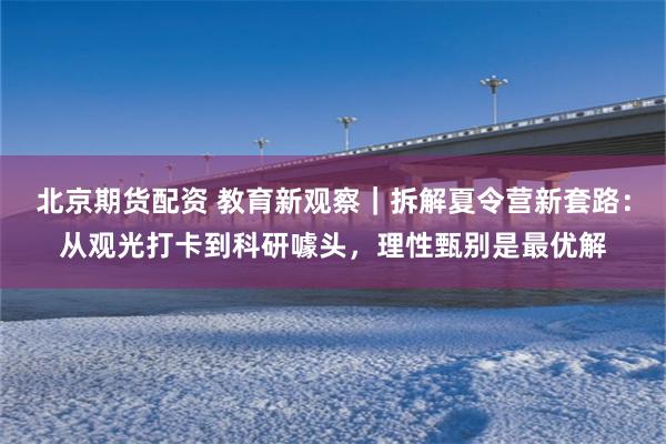 北京期货配资 教育新观察|拆解夏令营新套路:从观光打卡到科研噱头,理性甄别是最优解