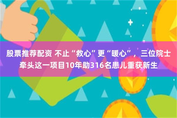 股票推荐配资 不止“救心”更“暖心”,三位院士牵头这一项目10年助316名患儿重获新生