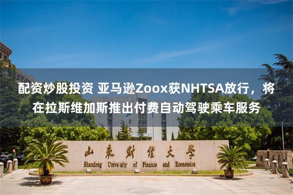 配资炒股投资 亚马逊Zoox获NHTSA放行，将在拉斯维加斯推出付费自动驾驶乘车服务