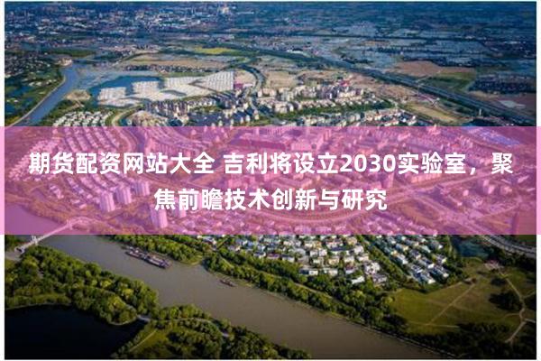 期货配资网站大全 吉利将设立2030实验室,聚焦前瞻技术创新与研究