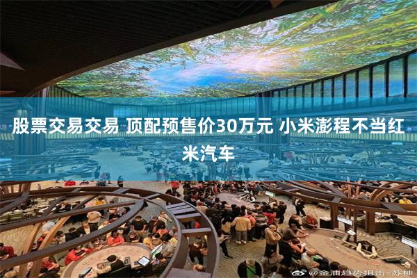 股票交易交易 顶配预售价30万元 小米澎程不当红米汽车