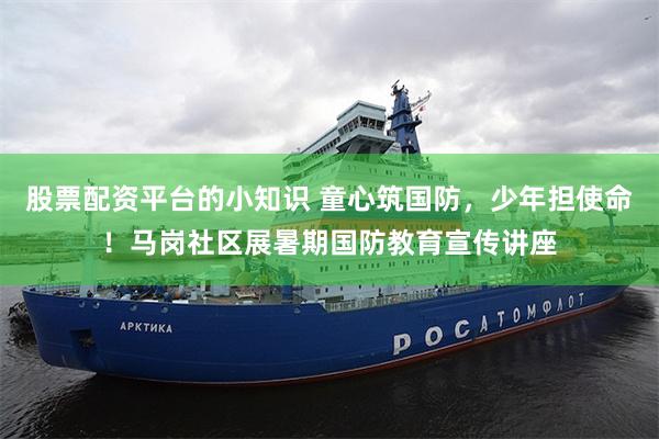股票配资平台的小知识 童心筑国防,少年担使命!马岗社区展暑期国防教育宣传讲座