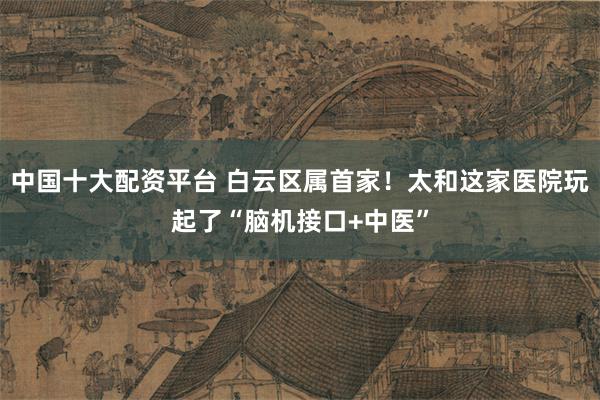 中国十大配资平台 白云区属首家!太和这家医院玩起了“脑机接口+中医”