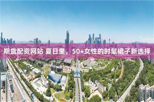 期货配资网站 夏日里,50+女性的时髦裙子新选择