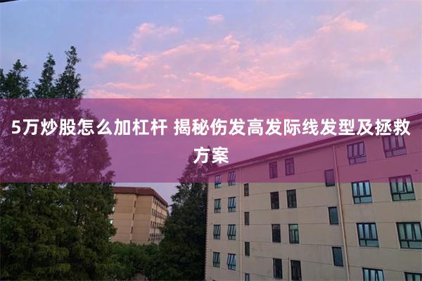 5万炒股怎么加杠杆 揭秘伤发高发际线发型及拯救方案