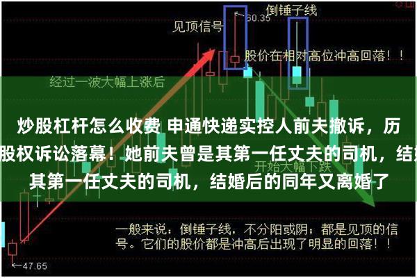炒股杠杆怎么收费 申通快递实控人前夫撤诉,历时半年多的2.8亿元股权诉讼落幕!她前夫曾是其第一任丈夫的司机,结婚后的同年又离婚了