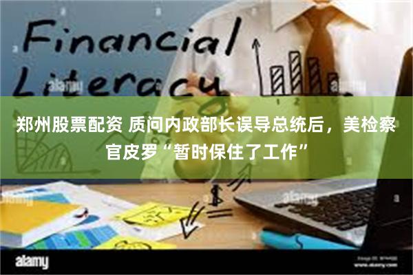 郑州股票配资 质问内政部长误导总统后,美检察官皮罗“暂时保住了工作”