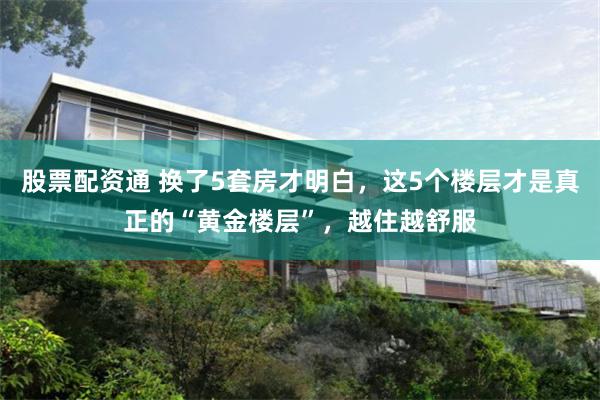 股票配资通 换了5套房才明白，这5个楼层才是真正的“黄金楼层”，越住越舒服