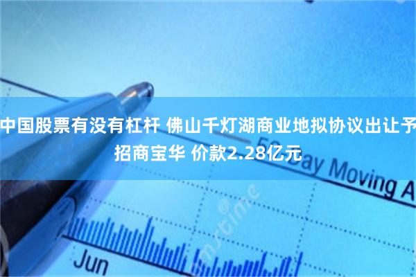 中国股票有没有杠杆 佛山千灯湖商业地拟协议出让予招商宝华 价款2.28亿元