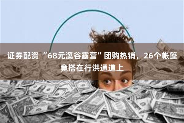 证券配资 “68元溪谷露营”团购热销，26个帐篷竟搭在行洪通道上