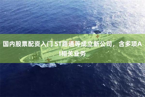 国内股票配资入门 ST路通等成立新公司，含多项AI相关业务
