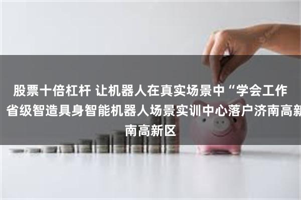 股票十倍杠杆 让机器人在真实场景中“学会工作”！省级智造具身智能机器人场景实训中心落户济南高新区