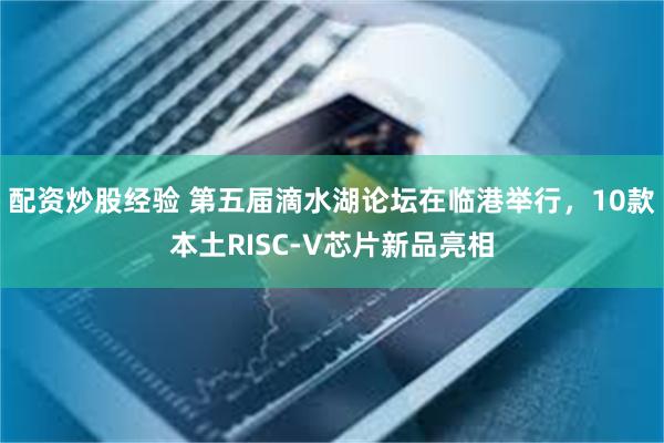 配资炒股经验 第五届滴水湖论坛在临港举行，10款本土RISC-V芯片新品亮相