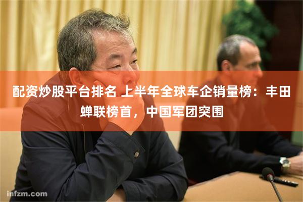 配资炒股平台排名 上半年全球车企销量榜：丰田蝉联榜首，中国军团突围