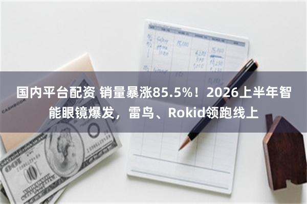 国内平台配资 销量暴涨85.5%！2026上半年智能眼镜爆发，雷鸟、Rokid领跑线上
