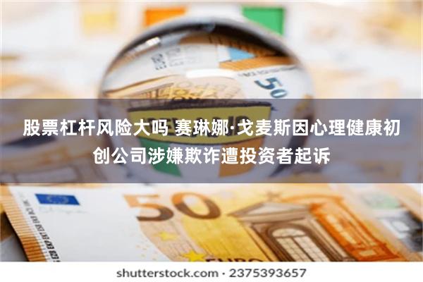 股票杠杆风险大吗 赛琳娜·戈麦斯因心理健康初创公司涉嫌欺诈遭投资者起诉