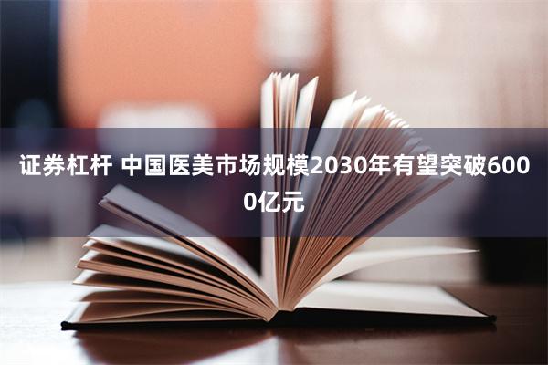 证券杠杆 中国医美市场规模2030年有望突破6000亿元