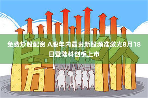 免费炒股配资 A股年内最贵新股频准激光8月18日登陆科创板上市