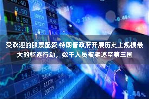 受欢迎的股票配资 特朗普政府开展历史上规模最大的驱逐行动,数千人员被驱逐至第三国