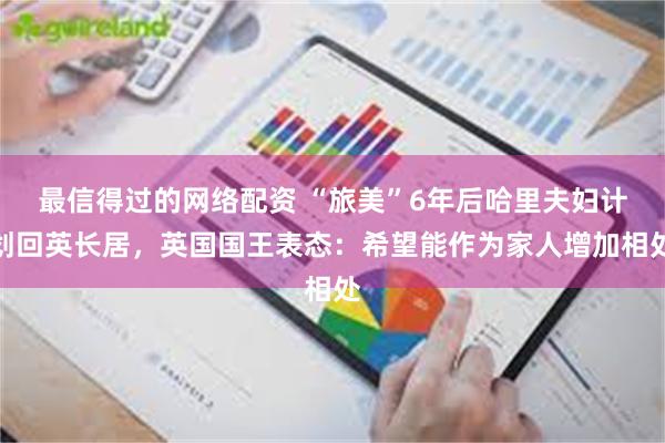 最信得过的网络配资 “旅美”6年后哈里夫妇计划回英长居，英国国王表态：希望能作为家人增加相处