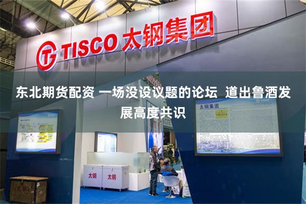 东北期货配资 一场没设议题的论坛  道出鲁酒发展高度共识