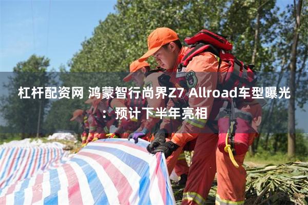 杠杆配资网 鸿蒙智行尚界Z7 Allroad车型曝光：预计下半年亮相