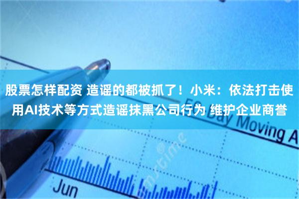 股票怎样配资 造谣的都被抓了!小米:依法打击使用AI技术等方式造谣抹黑公司行为 维护企业商誉