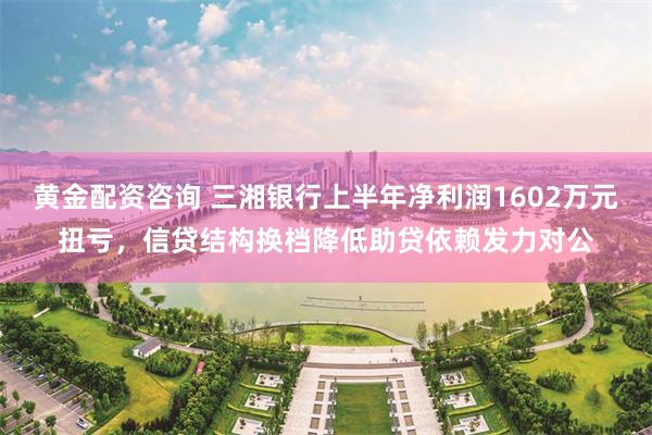 黄金配资咨询 三湘银行上半年净利润1602万元扭亏，信贷结构换档降低助贷依赖发力对公
