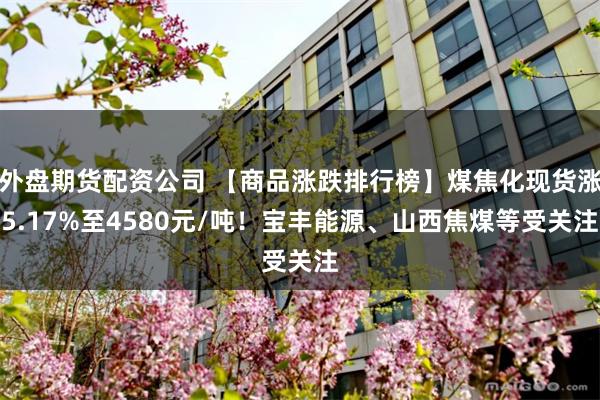 外盘期货配资公司 【商品涨跌排行榜】煤焦化现货涨5.17%至4580元/吨！宝丰能源、山西焦煤等受关注