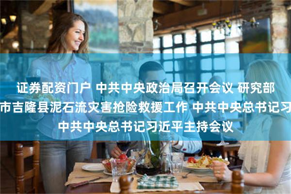 证券配资门户 中共中央政治局召开会议 研究部署西藏日喀则市吉隆县泥石流灾害抢险救援工作 中共中央总书记习近平主持会议