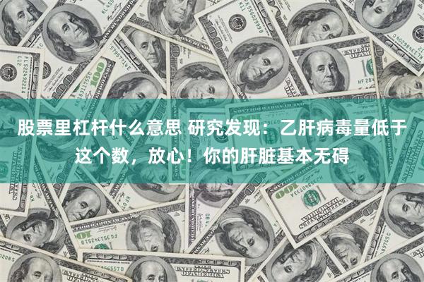 股票里杠杆什么意思 研究发现：乙肝病毒量低于这个数，放心！你的肝脏基本无碍